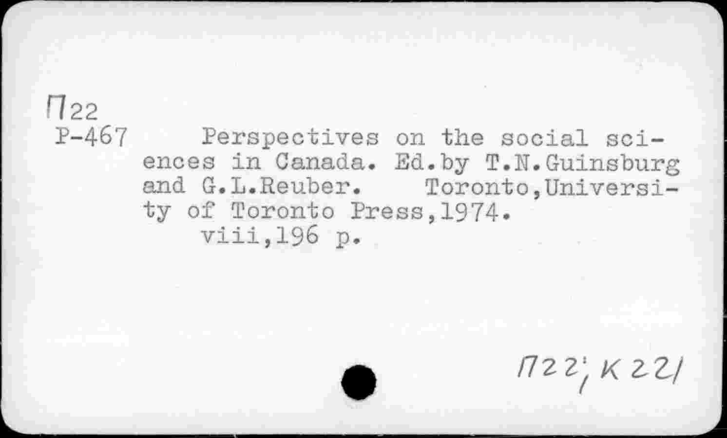﻿H22
P-467 Perspectives on the social sciences in Canada. Ed.by T.N.Guinsburg and G.L.Reuber.	Toronto,Universi-
ty of Toronto Press,1974.
viii,196 p.
/72 2- 02,/